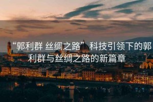 “郭利群 絲綢之路”科技引領(lǐng)下的郭利群與絲綢之路的新篇章