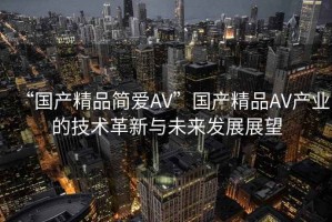 “國(guó)產(chǎn)精品簡(jiǎn)愛(ài)AV”國(guó)產(chǎn)精品AV產(chǎn)業(yè)的技術(shù)革新與未來(lái)發(fā)展展望