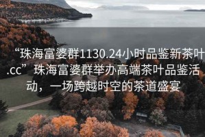 “珠海富婆群1130.24小時品鑒新茶葉.cc”珠海富婆群舉辦高端茶葉品鑒活動，一場跨越時空的茶道盛宴