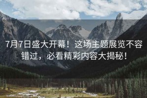 7月7日盛大開幕！這場主題展覽不容錯過，必看精彩內(nèi)容大揭秘！