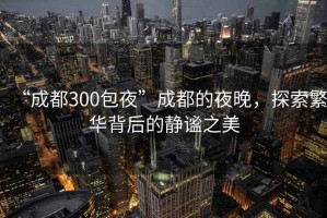 “成都300包夜”成都的夜晚，探索繁華背后的靜謐之美