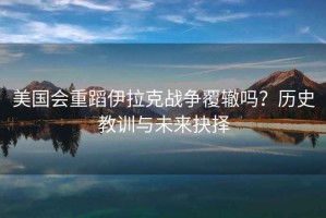 美國會(huì)重蹈伊拉克戰(zhàn)爭(zhēng)覆轍嗎？歷史教訓(xùn)與未來抉擇