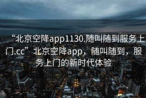 “北京空降app1130.隨叫隨到服務上門.cc”北京空降app，隨叫隨到，服務上門的新時代體驗