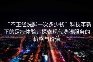 “不正經(jīng)洗腳一次多少錢”科技革新下的足療體驗(yàn)，探索現(xiàn)代洗腳服務(wù)的價(jià)格與價(jià)值