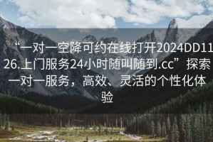 “一對一空降可約在線打開2024DD1126.上門服務24小時隨叫隨到.cc”探索一對一服務，高效、靈活的個性化體驗