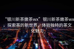 “銀川新茶嫩茶wx”銀川新茶嫩茶wx，探索茶的新世界，體驗(yàn)獨(dú)特的茶文化魅力