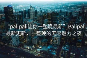 “palipali讓你一整晚最新”Palipali最新更新，一整晚的無限魅力之夜