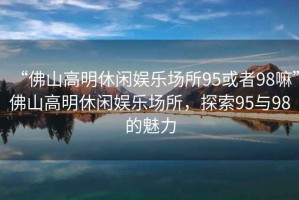 “佛山高明休閑娛樂場(chǎng)所95或者98嘛”佛山高明休閑娛樂場(chǎng)所，探索95與98的魅力