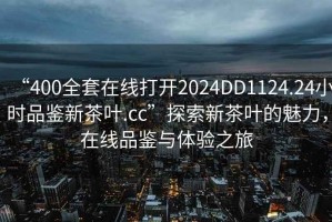 “400全套在線打開2024DD1124.24小時品鑒新茶葉.cc”探索新茶葉的魅力，在線品鑒與體驗之旅