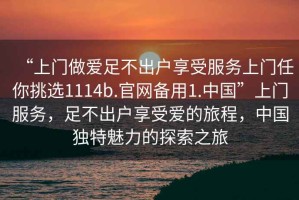 “上門做愛足不出戶享受服務(wù)上門任你挑選1114b.官網(wǎng)備用1.中國”上門服務(wù)，足不出戶享受愛的旅程，中國獨(dú)特魅力的探索之旅
