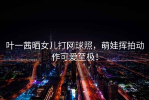 葉一茜曬女兒打網(wǎng)球照，萌娃揮拍動(dòng)作可愛至極！