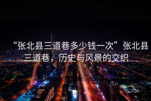“張北縣三道巷多少錢(qián)一次”張北縣三道巷，歷史與風(fēng)景的交織