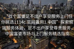 “找個富婆足不出戶享受服務(wù)上門任你挑選1114c.官網(wǎng)備用1.中國”探索高端服務(wù)體驗(yàn)，足不出戶享受尊貴服務(wù)，中國富婆市場與上門服務(wù)精選指南