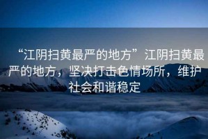 “江陰掃黃最嚴(yán)的地方”江陰掃黃最嚴(yán)的地方，堅(jiān)決打擊色情場所，維護(hù)社會和諧穩(wěn)定