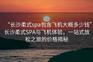 “長沙柔式spa包含飛機(jī)大概多少錢”長沙柔式SPA與飛機(jī)體驗(yàn)，一站式放松之旅的價(jià)格揭秘