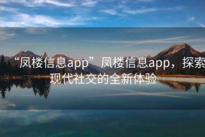 “鳳樓信息app”鳳樓信息app，探索現(xiàn)代社交的全新體驗(yàn)