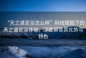 “天之道足浴怎么樣”科技賦能下的天之道足浴體驗(yàn)，深度解讀其優(yōu)勢(shì)與特色