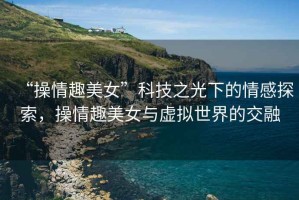 “操情趣美女”科技之光下的情感探索，操情趣美女與虛擬世界的交融