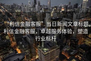 “利信金融客服”當(dāng)日新聞文章標(biāo)題，利信金融客服，卓越服務(wù)體驗(yàn)，塑造行業(yè)標(biāo)桿