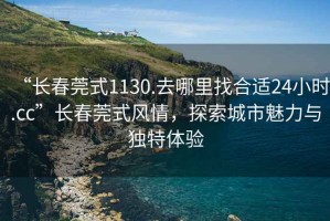 “長(zhǎng)春莞式1130.去哪里找合適24小時(shí).cc”長(zhǎng)春莞式風(fēng)情，探索城市魅力與獨(dú)特體驗(yàn)