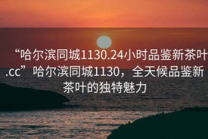 “哈爾濱同城1130.24小時品鑒新茶葉.cc”哈爾濱同城1130，全天候品鑒新茶葉的獨(dú)特魅力