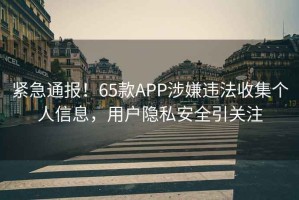 緊急通報(bào)！65款A(yù)PP涉嫌違法收集個(gè)人信息，用戶隱私安全引關(guān)注