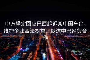中方堅定回應巴西起訴某中國車企，維護企業(yè)合法權(quán)益，促進中巴經(jīng)貿(mào)合作