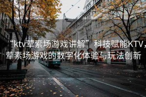 “ktv葷素場游戲講解”科技賦能KTV，葷素場游戲的數(shù)字化體驗與玩法創(chuàng)新