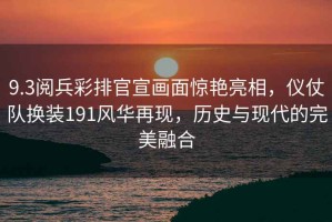 9.3閱兵彩排官宣畫面驚艷亮相，儀仗隊換裝191風(fēng)華再現(xiàn)，歷史與現(xiàn)代的完美融合