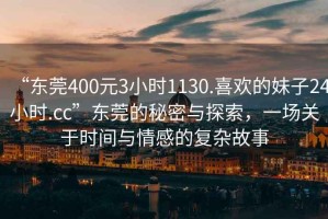 “東莞400元3小時(shí)1130.喜歡的妹子24小時(shí).cc”東莞的秘密與探索，一場(chǎng)關(guān)于時(shí)間與情感的復(fù)雜故事