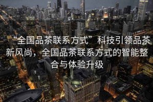 “全國品茶聯(lián)系方式”科技引領(lǐng)品茶新風(fēng)尚，全國品茶聯(lián)系方式的智能整合與體驗升級