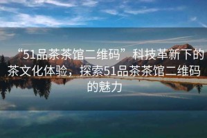 “51品茶茶館二維碼”科技革新下的茶文化體驗，探索51品茶茶館二維碼的魅力