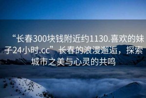 “長春300塊錢附近約1130.喜歡的妹子24小時.cc”長春的浪漫邂逅，探索城市之美與心靈的共鳴