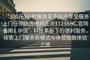 “300元3小時服務(wù)足不出戶享受服務(wù)上門任你挑選絕對正點(diǎn)1123BBC.官網(wǎng)備用1.中國”科技革新下的便利服務(wù)，探索上門服務(wù)新模式與體驗極致體驗之旅