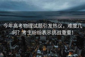 今年高考物理試題引發(fā)熱議，難度幾何？考生紛紛表示挑戰(zhàn)重重！