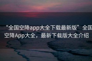 “全國空降app大全下載最新版”全國空降App大全，最新下載版大全介紹