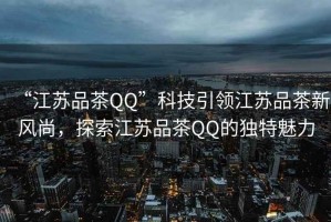 “江蘇品茶QQ”科技引領(lǐng)江蘇品茶新風尚，探索江蘇品茶QQ的獨特魅力