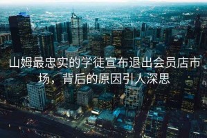 山姆最忠實的學(xué)徒宣布退出會員店市場，背后的原因引人深思