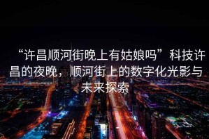 “許昌順河街晚上有姑娘嗎”科技許昌的夜晚，順河街上的數(shù)字化光影與未來(lái)探索