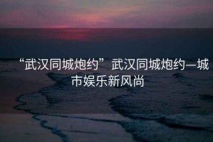 “武漢同城炮約”武漢同城炮約—城市娛樂新風尚