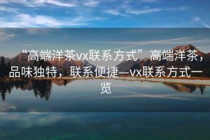 “高端洋茶vx聯(lián)系方式”高端洋茶，品味獨(dú)特，聯(lián)系便捷—vx聯(lián)系方式一覽