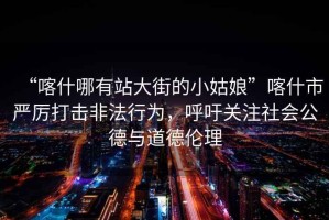 “喀什哪有站大街的小姑娘”喀什市嚴(yán)厲打擊非法行為，呼吁關(guān)注社會(huì)公德與道德倫理