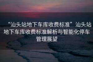 “汕頭站地下車庫(kù)收費(fèi)標(biāo)準(zhǔn)”汕頭站地下車庫(kù)收費(fèi)標(biāo)準(zhǔn)解析與智能化停車管理展望