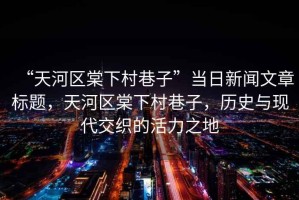 “天河區(qū)棠下村巷子”當日新聞文章標題，天河區(qū)棠下村巷子，歷史與現(xiàn)代交織的活力之地