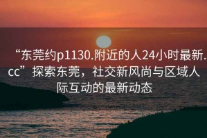 “東莞約p1130.附近的人24小時(shí)最新.cc”探索東莞，社交新風(fēng)尚與區(qū)域人際互動(dòng)的最新動(dòng)態(tài)