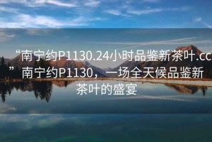 “南寧約P1130.24小時品鑒新茶葉.cc”南寧約P1130，一場全天候品鑒新茶葉的盛宴