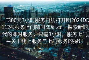 “300元3小時(shí)服務(wù)再線打開啊2024DD1124.服務(wù)上門隨叫隨到.cc”探索新時(shí)代的即時(shí)服務(wù)，只需3小時(shí)，服務(wù)上門—關(guān)于線上服務(wù)與上門服務(wù)的探討