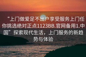 “上門做愛足不出戶享受服務(wù)上門任你挑選絕對正點1123BB.官網(wǎng)備用1.中國”探索現(xiàn)代生活，上門服務(wù)的新趨勢與體驗