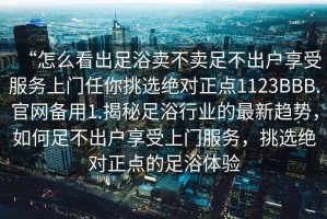 “怎么看出足浴賣(mài)不賣(mài)足不出戶享受服務(wù)上門(mén)任你挑選絕對(duì)正點(diǎn)1123BBB.官網(wǎng)備用1.揭秘足浴行業(yè)的最新趨勢(shì)，如何足不出戶享受上門(mén)服務(wù)，挑選絕對(duì)正點(diǎn)的足浴體驗(yàn)