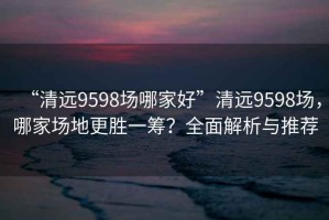 “清遠(yuǎn)9598場哪家好”清遠(yuǎn)9598場，哪家場地更勝一籌？全面解析與推薦
